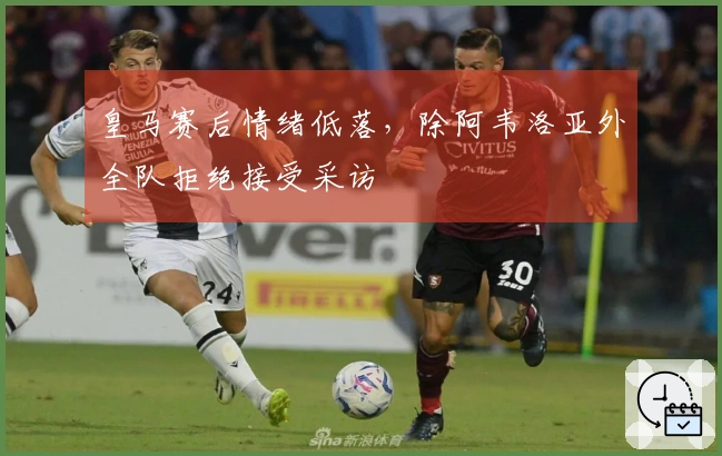 皇马赛后情绪低落，除阿韦洛亚外全队拒绝接受采访