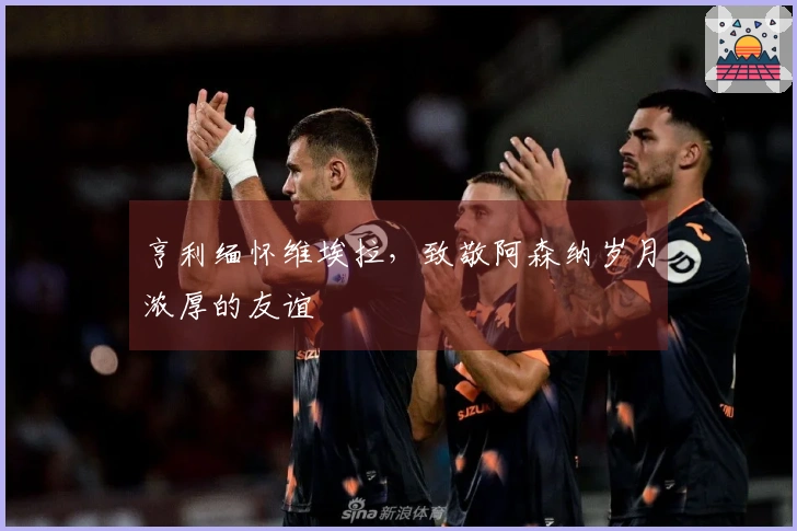 亨利缅怀维埃拉，致敬阿森纳岁月浓厚的友谊