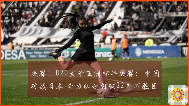 决赛！U20女子亚洲杯半决赛：中国对战日本 全力以赴打破22年不胜困境？