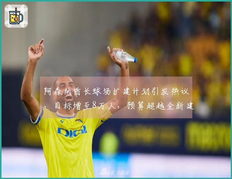 阿森纳酋长球场扩建计划引发热议，目标增至8万人，预算超越全新建造费用