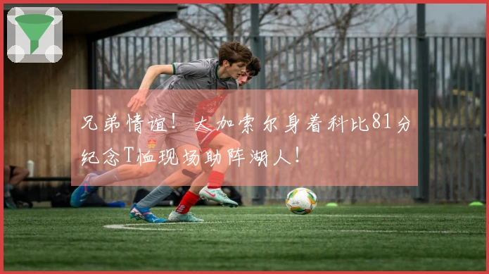 兄弟情谊！大加索尔身着科比81分纪念T恤现场助阵湖人！