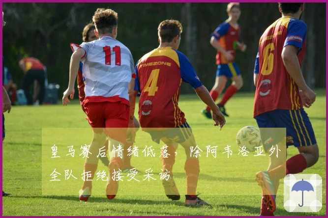 皇马赛后情绪低落，除阿韦洛亚外全队拒绝接受采访
