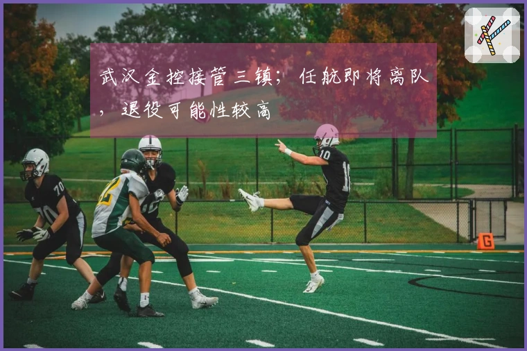 武汉金控接管三镇；任航即将离队，退役可能性较高
