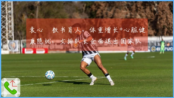 袁心玥教书育人，体重增长+心脏健康隐忧，女排队长全面退出国家队