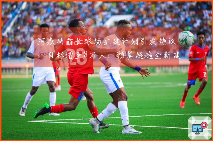 阿森纳酋长球场扩建计划引发热议，目标增至8万人，预算超越全新建造费用