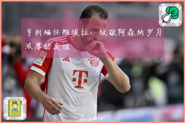 亨利缅怀维埃拉，致敬阿森纳岁月浓厚的友谊