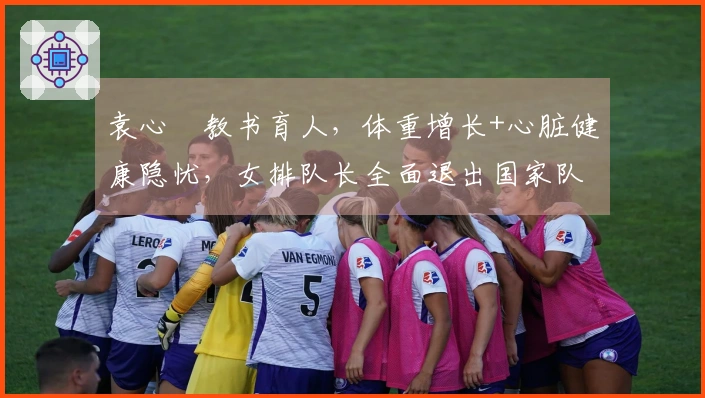 袁心玥教书育人，体重增长+心脏健康隐忧，女排队长全面退出国家队