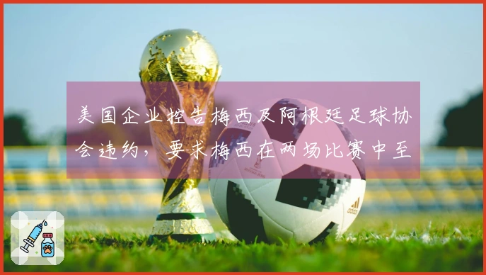 美国企业控告梅西及阿根廷足球协会违约，要求梅西在两场比赛中至少出场30分钟