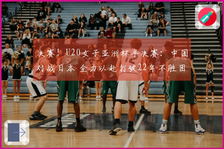 决赛！U20女子亚洲杯半决赛：中国对战日本 全力以赴打破22年不胜困境？