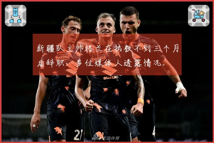 新疆队主帅格兰在执教不到三个月后辞职，多位媒体人透露情况。