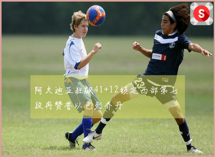 阿夫迪亚狂飙41+12锁定西部第七 段冉赞誉以色列乔丹