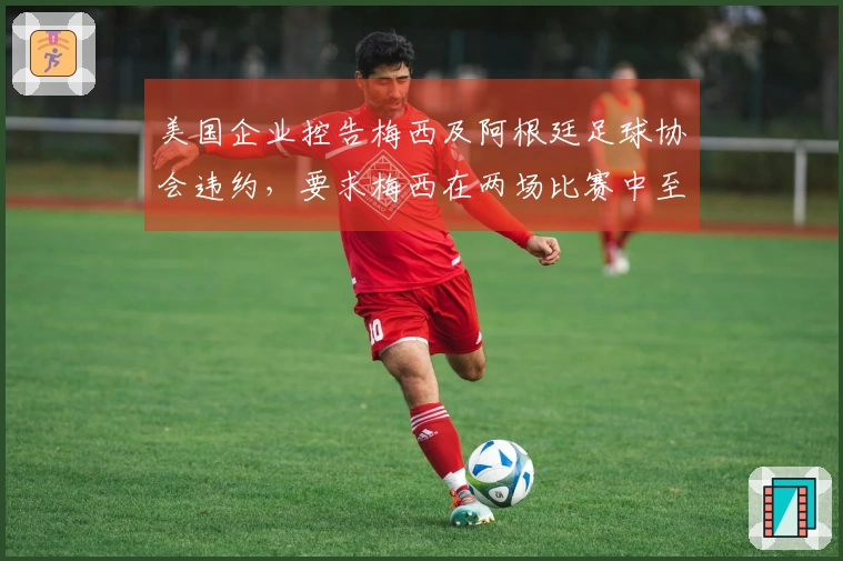 美国企业控告梅西及阿根廷足球协会违约，要求梅西在两场比赛中至少出场30分钟