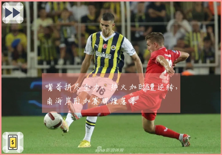 嘴哥拼尽全力，热火加时遭逆转，南海岸附加赛辉煌落幕