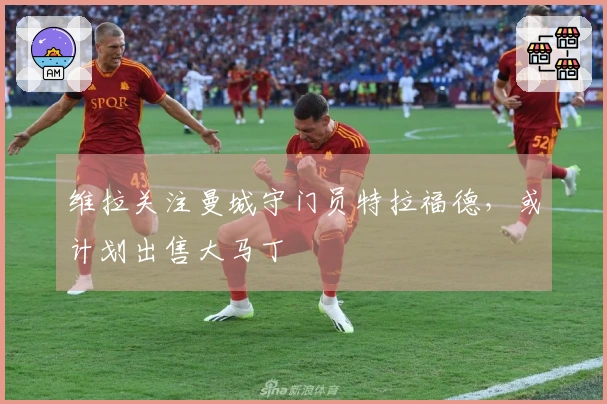 维拉关注曼城守门员特拉福德，或计划出售大马丁